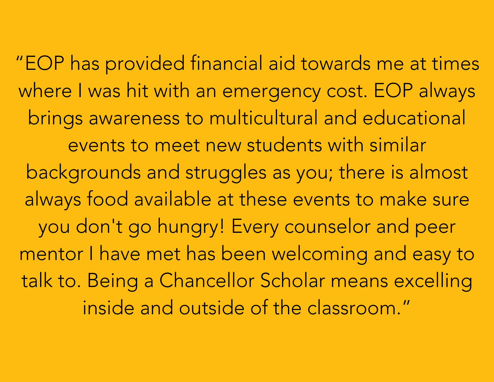 “EOP has provided financial aid towards me at times where I was hit with an emergency cost. EOP always brings awareness to multicultural and educational events to meet new students with similar backgrounds and struggles as you; there is almost always food available at these events to make sure you don't go hungry! Every counselor and peer mentor I have met has been welcoming and easy to talk to. Being a Chancellor Scholar means excelling inside and outside of the classroom.” 